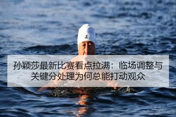 孙颖莎最新比赛看点拉满：临场调整与关键分处理为何总能打动观众